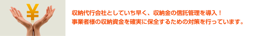 収納代行会社としていち早く、収納金の信託管理を導入! 事業者様の収納資金を確実に保全するための対策を行っています。